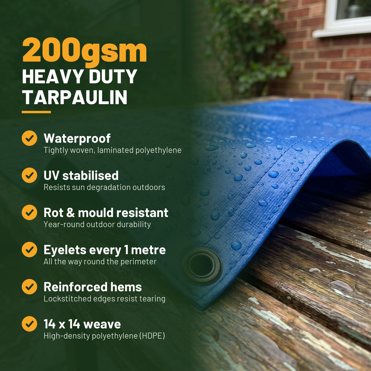 200gsm heavy duty tarpaulin key features: waterproof, UV stabilised, rot resistant, eyelets every 1 metre, reinforced hems, 14 x 14 weave